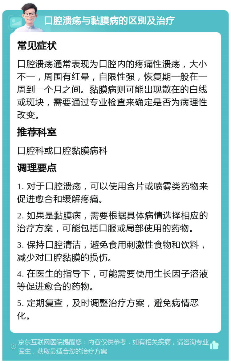 口腔溃疡与黏膜病的区别及治疗 常见症状 口腔溃疡通常表现为口腔内的疼痛性溃疡，大小不一，周围有红晕，自限性强，恢复期一般在一周到一个月之间。黏膜病则可能出现散在的白线或斑块，需要通过专业检查来确定是否为病理性改变。 推荐科室 口腔科或口腔黏膜病科 调理要点 1. 对于口腔溃疡，可以使用含片或喷雾类药物来促进愈合和缓解疼痛。 2. 如果是黏膜病，需要根据具体病情选择相应的治疗方案，可能包括口服或局部使用的药物。 3. 保持口腔清洁，避免食用刺激性食物和饮料，减少对口腔黏膜的损伤。 4. 在医生的指导下，可能需要使用生长因子溶液等促进愈合的药物。 5. 定期复查，及时调整治疗方案，避免病情恶化。