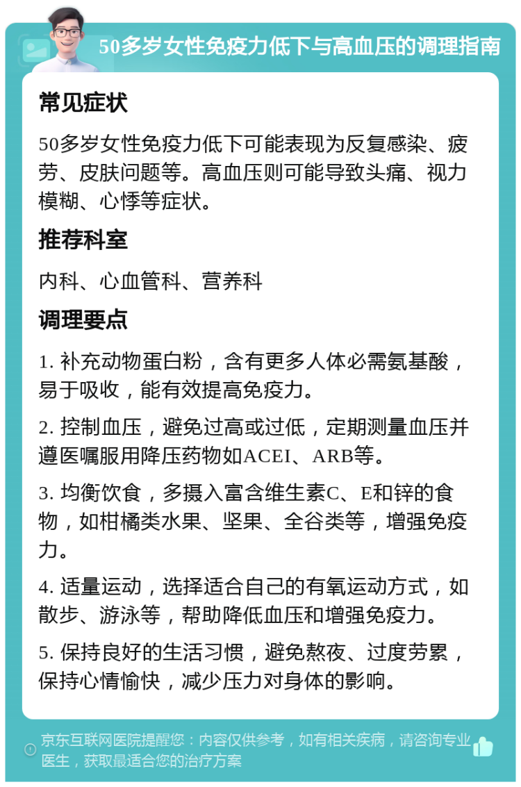 50多岁女性免疫力低下与高血压的调理指南 常见症状 50多岁女性免疫力低下可能表现为反复感染、疲劳、皮肤问题等。高血压则可能导致头痛、视力模糊、心悸等症状。 推荐科室 内科、心血管科、营养科 调理要点 1. 补充动物蛋白粉，含有更多人体必需氨基酸，易于吸收，能有效提高免疫力。 2. 控制血压，避免过高或过低，定期测量血压并遵医嘱服用降压药物如ACEI、ARB等。 3. 均衡饮食，多摄入富含维生素C、E和锌的食物，如柑橘类水果、坚果、全谷类等，增强免疫力。 4. 适量运动，选择适合自己的有氧运动方式，如散步、游泳等，帮助降低血压和增强免疫力。 5. 保持良好的生活习惯，避免熬夜、过度劳累，保持心情愉快，减少压力对身体的影响。