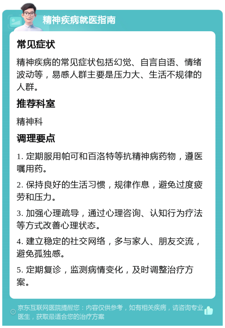 精神疾病就医指南 常见症状 精神疾病的常见症状包括幻觉、自言自语、情绪波动等，易感人群主要是压力大、生活不规律的人群。 推荐科室 精神科 调理要点 1. 定期服用帕可和百洛特等抗精神病药物，遵医嘱用药。 2. 保持良好的生活习惯，规律作息，避免过度疲劳和压力。 3. 加强心理疏导，通过心理咨询、认知行为疗法等方式改善心理状态。 4. 建立稳定的社交网络，多与家人、朋友交流，避免孤独感。 5. 定期复诊，监测病情变化，及时调整治疗方案。