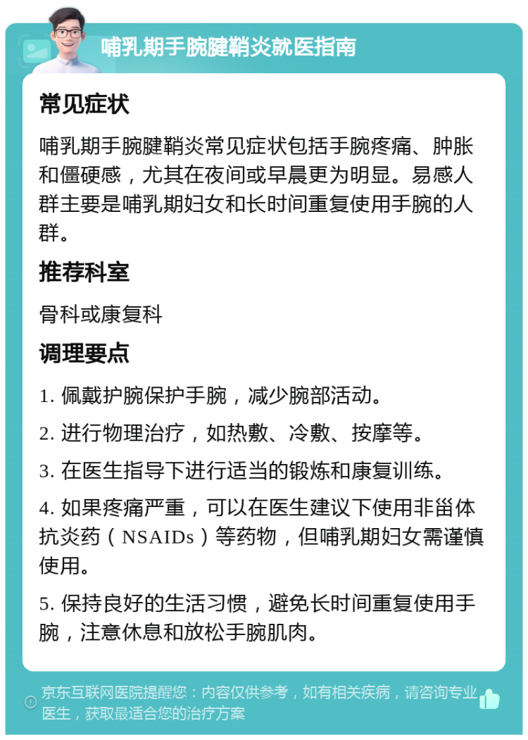 哺乳期手腕腱鞘炎就医指南 常见症状 哺乳期手腕腱鞘炎常见症状包括手腕疼痛、肿胀和僵硬感，尤其在夜间或早晨更为明显。易感人群主要是哺乳期妇女和长时间重复使用手腕的人群。 推荐科室 骨科或康复科 调理要点 1. 佩戴护腕保护手腕，减少腕部活动。 2. 进行物理治疗，如热敷、冷敷、按摩等。 3. 在医生指导下进行适当的锻炼和康复训练。 4. 如果疼痛严重，可以在医生建议下使用非甾体抗炎药（NSAIDs）等药物，但哺乳期妇女需谨慎使用。 5. 保持良好的生活习惯，避免长时间重复使用手腕，注意休息和放松手腕肌肉。