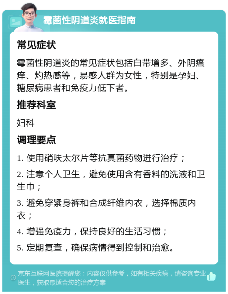 霉菌性阴道炎就医指南 常见症状 霉菌性阴道炎的常见症状包括白带增多、外阴瘙痒、灼热感等，易感人群为女性，特别是孕妇、糖尿病患者和免疫力低下者。 推荐科室 妇科 调理要点 1. 使用硝呋太尔片等抗真菌药物进行治疗； 2. 注意个人卫生，避免使用含有香料的洗液和卫生巾； 3. 避免穿紧身裤和合成纤维内衣，选择棉质内衣； 4. 增强免疫力，保持良好的生活习惯； 5. 定期复查，确保病情得到控制和治愈。