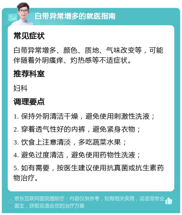 白带异常增多的就医指南 常见症状 白带异常增多、颜色、质地、气味改变等，可能伴随着外阴瘙痒、灼热感等不适症状。 推荐科室 妇科 调理要点 1. 保持外阴清洁干燥，避免使用刺激性洗液； 2. 穿着透气性好的内裤，避免紧身衣物； 3. 饮食上注意清淡，多吃蔬菜水果； 4. 避免过度清洁，避免使用药物性洗液； 5. 如有需要，按医生建议使用抗真菌或抗生素药物治疗。