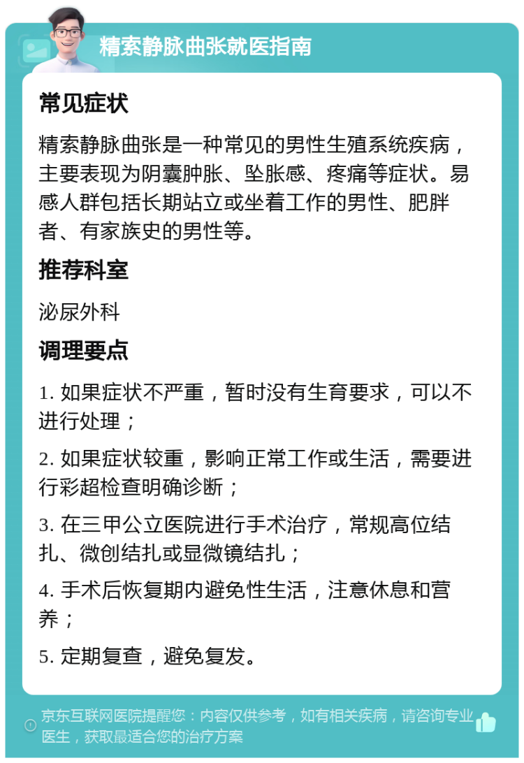 精索静脉曲张就医指南 常见症状 精索静脉曲张是一种常见的男性生殖系统疾病，主要表现为阴囊肿胀、坠胀感、疼痛等症状。易感人群包括长期站立或坐着工作的男性、肥胖者、有家族史的男性等。 推荐科室 泌尿外科 调理要点 1. 如果症状不严重，暂时没有生育要求，可以不进行处理； 2. 如果症状较重，影响正常工作或生活，需要进行彩超检查明确诊断； 3. 在三甲公立医院进行手术治疗，常规高位结扎、微创结扎或显微镜结扎； 4. 手术后恢复期内避免性生活，注意休息和营养； 5. 定期复查，避免复发。