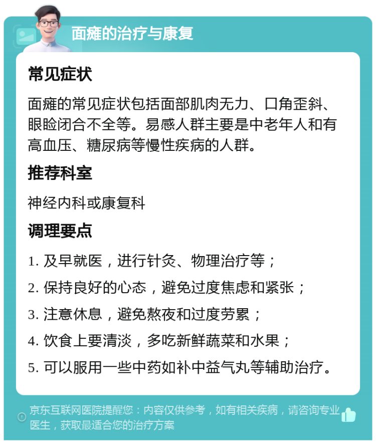 面瘫的治疗与康复 常见症状 面瘫的常见症状包括面部肌肉无力、口角歪斜、眼睑闭合不全等。易感人群主要是中老年人和有高血压、糖尿病等慢性疾病的人群。 推荐科室 神经内科或康复科 调理要点 1. 及早就医，进行针灸、物理治疗等； 2. 保持良好的心态，避免过度焦虑和紧张； 3. 注意休息，避免熬夜和过度劳累； 4. 饮食上要清淡，多吃新鲜蔬菜和水果； 5. 可以服用一些中药如补中益气丸等辅助治疗。