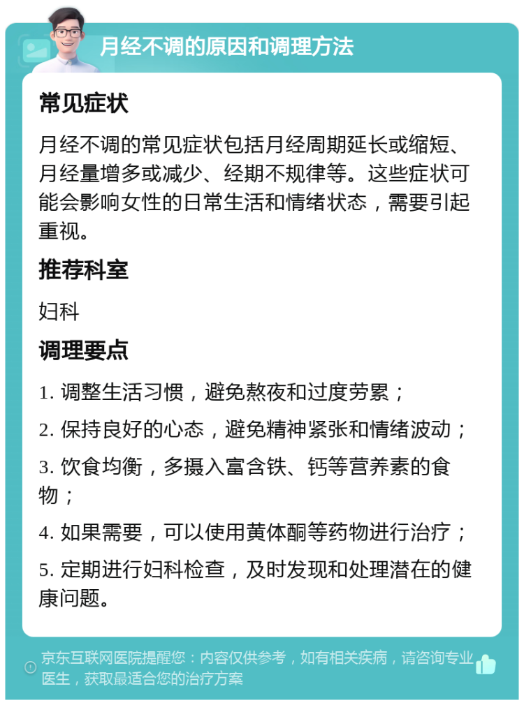 月经不调的原因和调理方法 常见症状 月经不调的常见症状包括月经周期延长或缩短、月经量增多或减少、经期不规律等。这些症状可能会影响女性的日常生活和情绪状态，需要引起重视。 推荐科室 妇科 调理要点 1. 调整生活习惯，避免熬夜和过度劳累； 2. 保持良好的心态，避免精神紧张和情绪波动； 3. 饮食均衡，多摄入富含铁、钙等营养素的食物； 4. 如果需要，可以使用黄体酮等药物进行治疗； 5. 定期进行妇科检查，及时发现和处理潜在的健康问题。