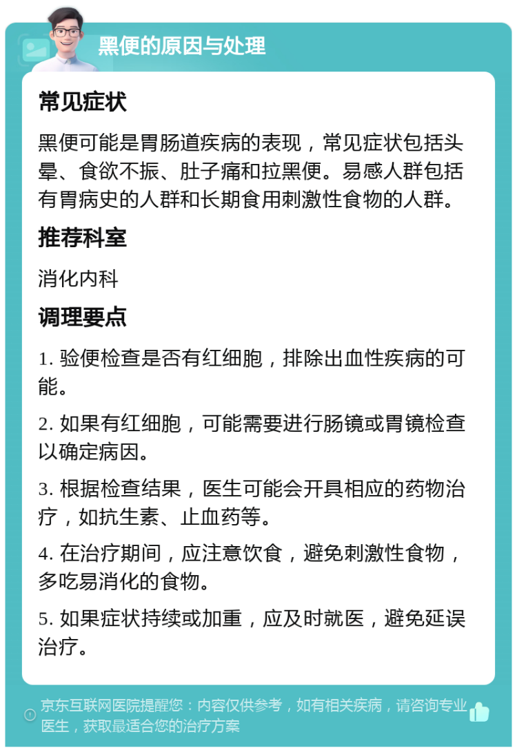 黑便的原因与处理 常见症状 黑便可能是胃肠道疾病的表现，常见症状包括头晕、食欲不振、肚子痛和拉黑便。易感人群包括有胃病史的人群和长期食用刺激性食物的人群。 推荐科室 消化内科 调理要点 1. 验便检查是否有红细胞，排除出血性疾病的可能。 2. 如果有红细胞，可能需要进行肠镜或胃镜检查以确定病因。 3. 根据检查结果，医生可能会开具相应的药物治疗，如抗生素、止血药等。 4. 在治疗期间，应注意饮食，避免刺激性食物，多吃易消化的食物。 5. 如果症状持续或加重，应及时就医，避免延误治疗。