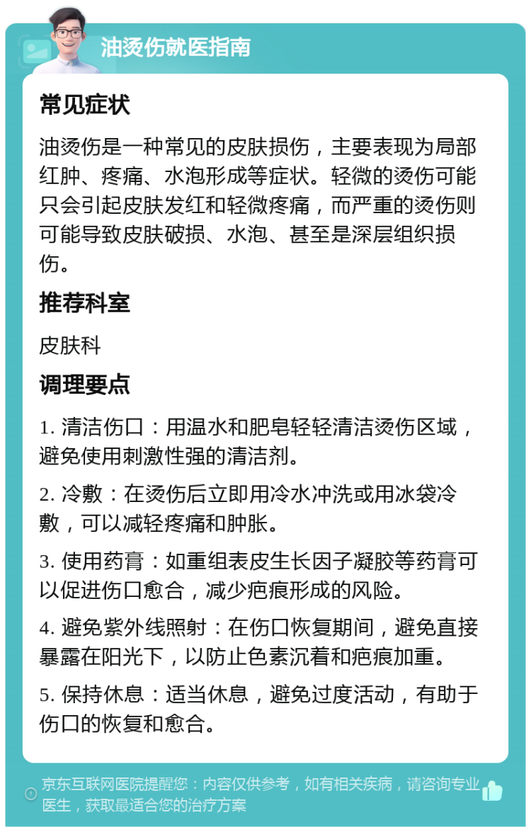 油烫伤就医指南 常见症状 油烫伤是一种常见的皮肤损伤，主要表现为局部红肿、疼痛、水泡形成等症状。轻微的烫伤可能只会引起皮肤发红和轻微疼痛，而严重的烫伤则可能导致皮肤破损、水泡、甚至是深层组织损伤。 推荐科室 皮肤科 调理要点 1. 清洁伤口：用温水和肥皂轻轻清洁烫伤区域，避免使用刺激性强的清洁剂。 2. 冷敷：在烫伤后立即用冷水冲洗或用冰袋冷敷，可以减轻疼痛和肿胀。 3. 使用药膏：如重组表皮生长因子凝胶等药膏可以促进伤口愈合，减少疤痕形成的风险。 4. 避免紫外线照射：在伤口恢复期间，避免直接暴露在阳光下，以防止色素沉着和疤痕加重。 5. 保持休息：适当休息，避免过度活动，有助于伤口的恢复和愈合。