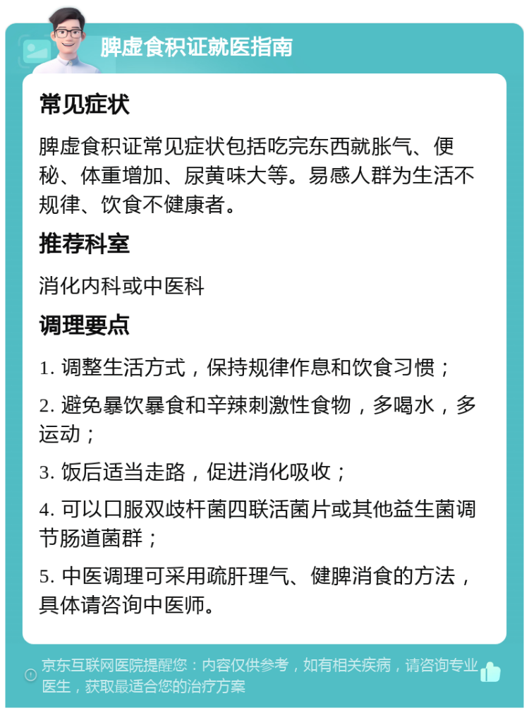 脾虚食积证就医指南 常见症状 脾虚食积证常见症状包括吃完东西就胀气、便秘、体重增加、尿黄味大等。易感人群为生活不规律、饮食不健康者。 推荐科室 消化内科或中医科 调理要点 1. 调整生活方式，保持规律作息和饮食习惯； 2. 避免暴饮暴食和辛辣刺激性食物，多喝水，多运动； 3. 饭后适当走路，促进消化吸收； 4. 可以口服双歧杆菌四联活菌片或其他益生菌调节肠道菌群； 5. 中医调理可采用疏肝理气、健脾消食的方法，具体请咨询中医师。