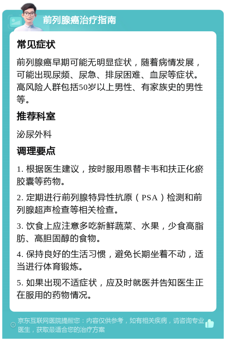 前列腺癌治疗指南 常见症状 前列腺癌早期可能无明显症状，随着病情发展，可能出现尿频、尿急、排尿困难、血尿等症状。高风险人群包括50岁以上男性、有家族史的男性等。 推荐科室 泌尿外科 调理要点 1. 根据医生建议，按时服用恩替卡韦和扶正化瘀胶囊等药物。 2. 定期进行前列腺特异性抗原（PSA）检测和前列腺超声检查等相关检查。 3. 饮食上应注意多吃新鲜蔬菜、水果，少食高脂肪、高胆固醇的食物。 4. 保持良好的生活习惯，避免长期坐着不动，适当进行体育锻炼。 5. 如果出现不适症状，应及时就医并告知医生正在服用的药物情况。