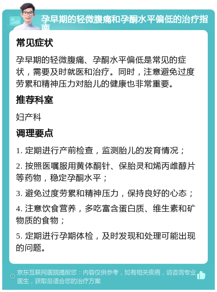 孕早期的轻微腹痛和孕酮水平偏低的治疗指南 常见症状 孕早期的轻微腹痛、孕酮水平偏低是常见的症状，需要及时就医和治疗。同时，注意避免过度劳累和精神压力对胎儿的健康也非常重要。 推荐科室 妇产科 调理要点 1. 定期进行产前检查，监测胎儿的发育情况； 2. 按照医嘱服用黄体酮针、保胎灵和烯丙䧳醇片等药物，稳定孕酮水平； 3. 避免过度劳累和精神压力，保持良好的心态； 4. 注意饮食营养，多吃富含蛋白质、维生素和矿物质的食物； 5. 定期进行孕期体检，及时发现和处理可能出现的问题。