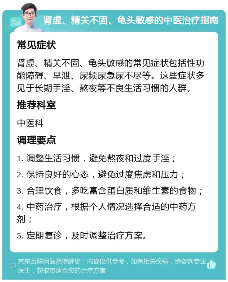 肾虚、精关不固、龟头敏感的中医治疗指南 常见症状 肾虚、精关不固、龟头敏感的常见症状包括性功能障碍、早泄、尿频尿急尿不尽等。这些症状多见于长期手淫、熬夜等不良生活习惯的人群。 推荐科室 中医科 调理要点 1. 调整生活习惯，避免熬夜和过度手淫； 2. 保持良好的心态，避免过度焦虑和压力； 3. 合理饮食，多吃富含蛋白质和维生素的食物； 4. 中药治疗，根据个人情况选择合适的中药方剂； 5. 定期复诊，及时调整治疗方案。