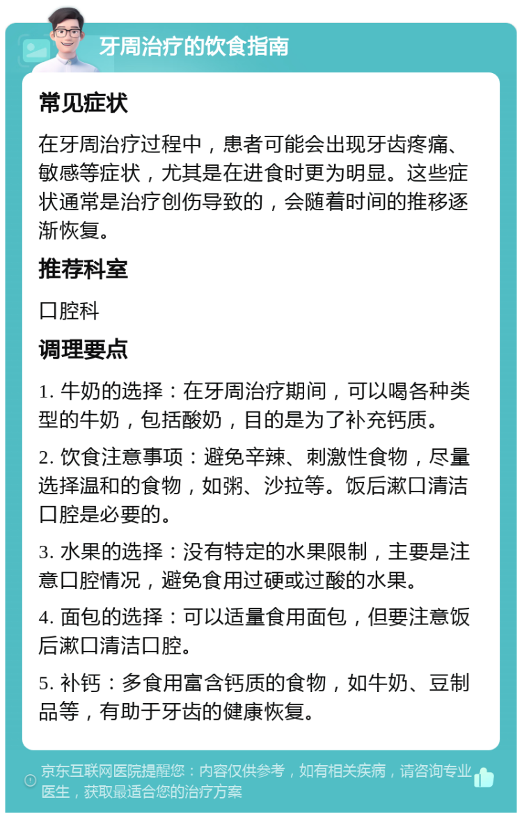 牙周治疗的饮食指南 常见症状 在牙周治疗过程中，患者可能会出现牙齿疼痛、敏感等症状，尤其是在进食时更为明显。这些症状通常是治疗创伤导致的，会随着时间的推移逐渐恢复。 推荐科室 口腔科 调理要点 1. 牛奶的选择：在牙周治疗期间，可以喝各种类型的牛奶，包括酸奶，目的是为了补充钙质。 2. 饮食注意事项：避免辛辣、刺激性食物，尽量选择温和的食物，如粥、沙拉等。饭后漱口清洁口腔是必要的。 3. 水果的选择：没有特定的水果限制，主要是注意口腔情况，避免食用过硬或过酸的水果。 4. 面包的选择：可以适量食用面包，但要注意饭后漱口清洁口腔。 5. 补钙：多食用富含钙质的食物，如牛奶、豆制品等，有助于牙齿的健康恢复。