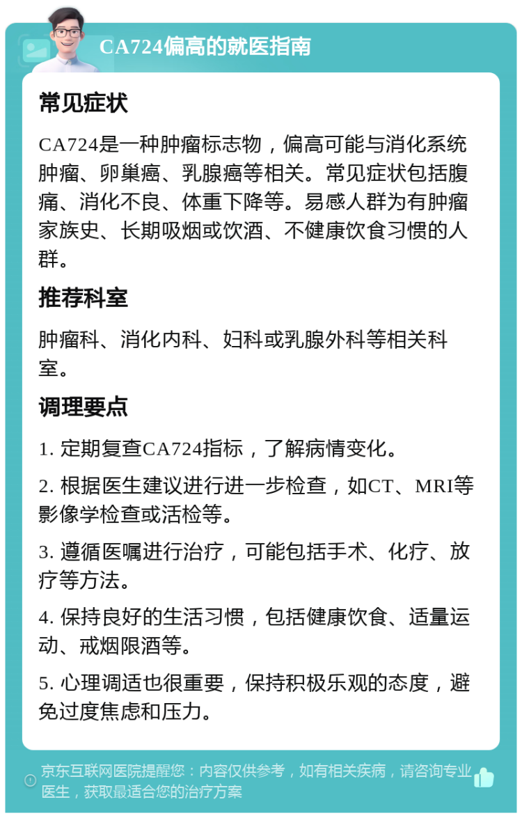 CA724偏高的就医指南 常见症状 CA724是一种肿瘤标志物，偏高可能与消化系统肿瘤、卵巢癌、乳腺癌等相关。常见症状包括腹痛、消化不良、体重下降等。易感人群为有肿瘤家族史、长期吸烟或饮酒、不健康饮食习惯的人群。 推荐科室 肿瘤科、消化内科、妇科或乳腺外科等相关科室。 调理要点 1. 定期复查CA724指标，了解病情变化。 2. 根据医生建议进行进一步检查，如CT、MRI等影像学检查或活检等。 3. 遵循医嘱进行治疗，可能包括手术、化疗、放疗等方法。 4. 保持良好的生活习惯，包括健康饮食、适量运动、戒烟限酒等。 5. 心理调适也很重要，保持积极乐观的态度，避免过度焦虑和压力。