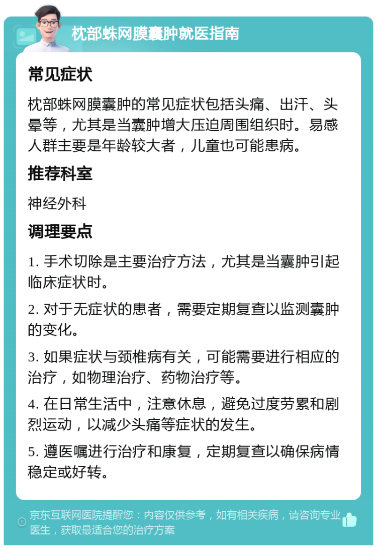 枕部蛛网膜囊肿就医指南 常见症状 枕部蛛网膜囊肿的常见症状包括头痛、出汗、头晕等，尤其是当囊肿增大压迫周围组织时。易感人群主要是年龄较大者，儿童也可能患病。 推荐科室 神经外科 调理要点 1. 手术切除是主要治疗方法，尤其是当囊肿引起临床症状时。 2. 对于无症状的患者，需要定期复查以监测囊肿的变化。 3. 如果症状与颈椎病有关，可能需要进行相应的治疗，如物理治疗、药物治疗等。 4. 在日常生活中，注意休息，避免过度劳累和剧烈运动，以减少头痛等症状的发生。 5. 遵医嘱进行治疗和康复，定期复查以确保病情稳定或好转。