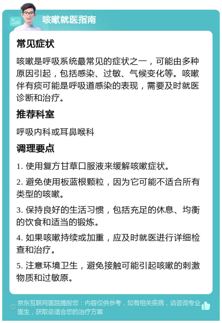 咳嗽就医指南 常见症状 咳嗽是呼吸系统最常见的症状之一，可能由多种原因引起，包括感染、过敏、气候变化等。咳嗽伴有痰可能是呼吸道感染的表现，需要及时就医诊断和治疗。 推荐科室 呼吸内科或耳鼻喉科 调理要点 1. 使用复方甘草口服液来缓解咳嗽症状。 2. 避免使用板蓝根颗粒，因为它可能不适合所有类型的咳嗽。 3. 保持良好的生活习惯，包括充足的休息、均衡的饮食和适当的锻炼。 4. 如果咳嗽持续或加重，应及时就医进行详细检查和治疗。 5. 注意环境卫生，避免接触可能引起咳嗽的刺激物质和过敏原。