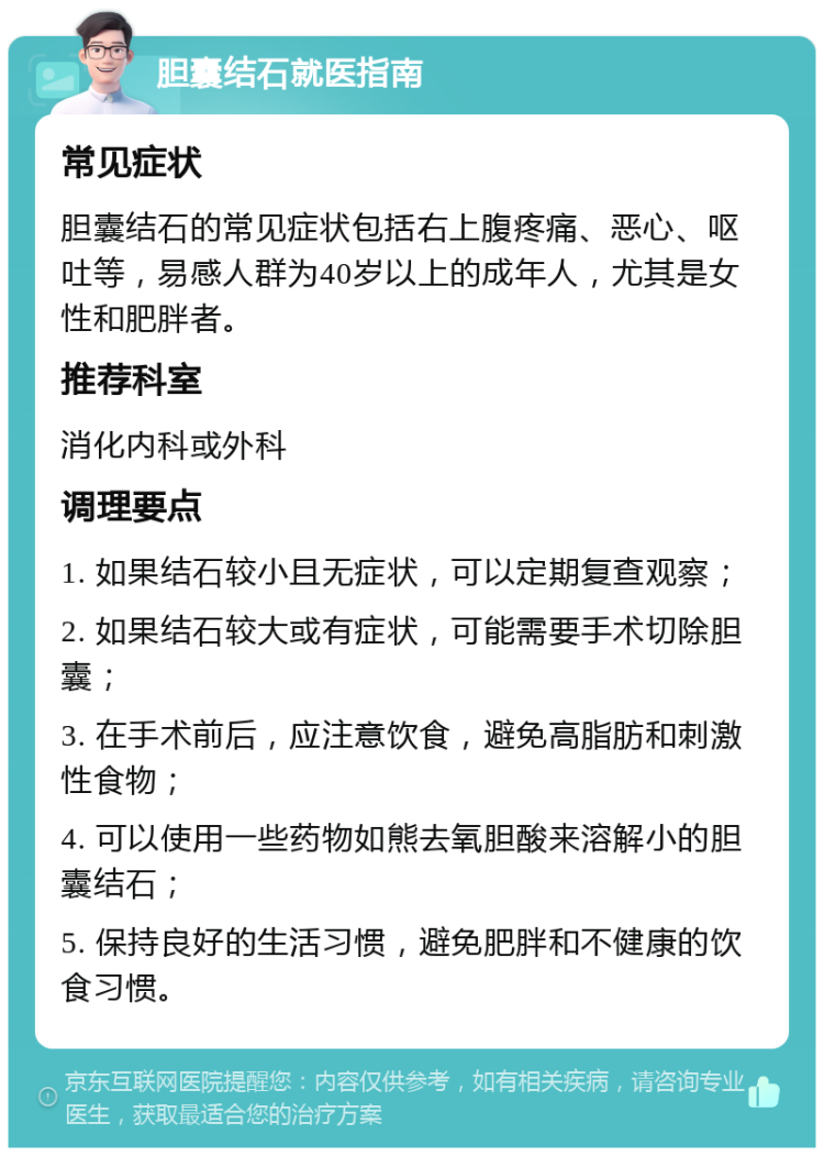 胆囊结石就医指南 常见症状 胆囊结石的常见症状包括右上腹疼痛、恶心、呕吐等，易感人群为40岁以上的成年人，尤其是女性和肥胖者。 推荐科室 消化内科或外科 调理要点 1. 如果结石较小且无症状，可以定期复查观察； 2. 如果结石较大或有症状，可能需要手术切除胆囊； 3. 在手术前后，应注意饮食，避免高脂肪和刺激性食物； 4. 可以使用一些药物如熊去氧胆酸来溶解小的胆囊结石； 5. 保持良好的生活习惯，避免肥胖和不健康的饮食习惯。