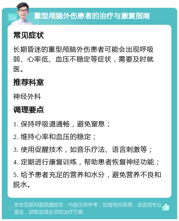 重型颅脑外伤患者的治疗与康复指南 常见症状 长期昏迷的重型颅脑外伤患者可能会出现呼吸弱、心率低、血压不稳定等症状，需要及时就医。 推荐科室 神经外科 调理要点 1. 保持呼吸道通畅，避免窒息； 2. 维持心率和血压的稳定； 3. 使用促醒技术，如音乐疗法、语言刺激等； 4. 定期进行康复训练，帮助患者恢复神经功能； 5. 给予患者充足的营养和水分，避免营养不良和脱水。