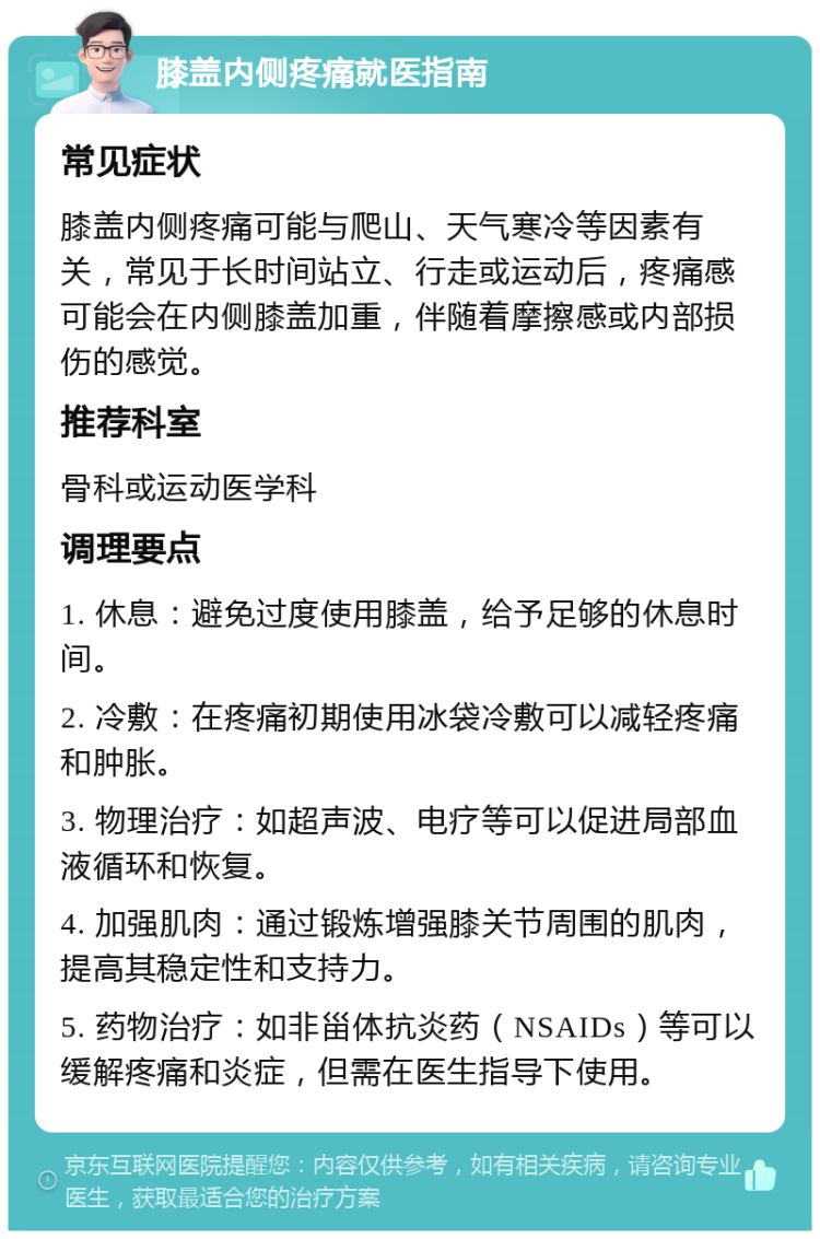 膝盖内侧疼痛就医指南 常见症状 膝盖内侧疼痛可能与爬山、天气寒冷等因素有关，常见于长时间站立、行走或运动后，疼痛感可能会在内侧膝盖加重，伴随着摩擦感或内部损伤的感觉。 推荐科室 骨科或运动医学科 调理要点 1. 休息：避免过度使用膝盖，给予足够的休息时间。 2. 冷敷：在疼痛初期使用冰袋冷敷可以减轻疼痛和肿胀。 3. 物理治疗：如超声波、电疗等可以促进局部血液循环和恢复。 4. 加强肌肉：通过锻炼增强膝关节周围的肌肉，提高其稳定性和支持力。 5. 药物治疗：如非甾体抗炎药（NSAIDs）等可以缓解疼痛和炎症，但需在医生指导下使用。