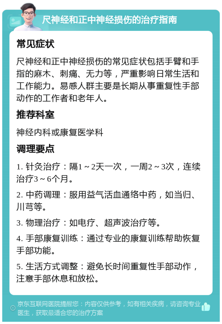 尺神经和正中神经损伤的治疗指南 常见症状 尺神经和正中神经损伤的常见症状包括手臂和手指的麻木、刺痛、无力等，严重影响日常生活和工作能力。易感人群主要是长期从事重复性手部动作的工作者和老年人。 推荐科室 神经内科或康复医学科 调理要点 1. 针灸治疗：隔1～2天一次，一周2～3次，连续治疗3～6个月。 2. 中药调理：服用益气活血通络中药，如当归、川芎等。 3. 物理治疗：如电疗、超声波治疗等。 4. 手部康复训练：通过专业的康复训练帮助恢复手部功能。 5. 生活方式调整：避免长时间重复性手部动作，注意手部休息和放松。