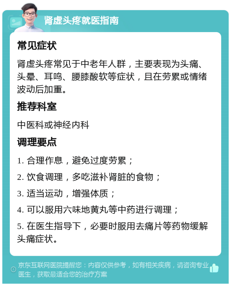 肾虚头疼就医指南 常见症状 肾虚头疼常见于中老年人群，主要表现为头痛、头晕、耳鸣、腰膝酸软等症状，且在劳累或情绪波动后加重。 推荐科室 中医科或神经内科 调理要点 1. 合理作息，避免过度劳累； 2. 饮食调理，多吃滋补肾脏的食物； 3. 适当运动，增强体质； 4. 可以服用六味地黄丸等中药进行调理； 5. 在医生指导下，必要时服用去痛片等药物缓解头痛症状。