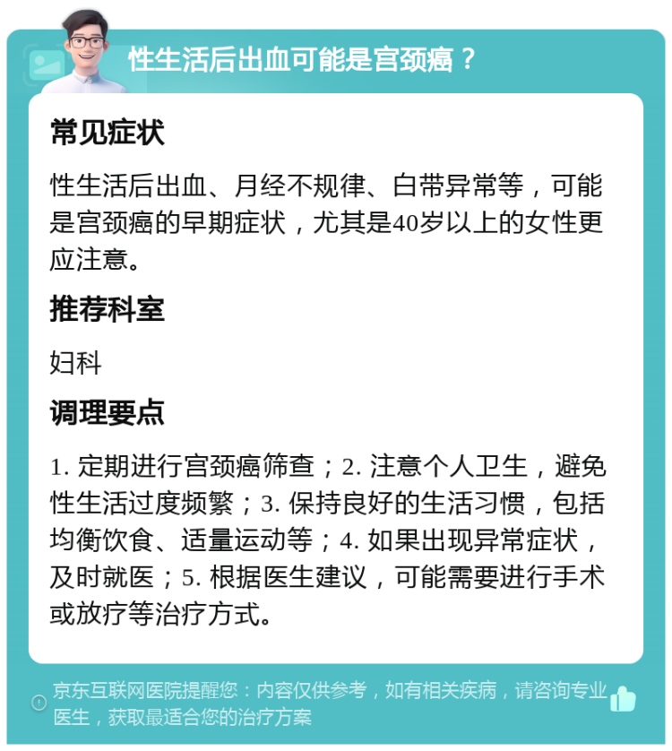 性生活后出血可能是宫颈癌？ 常见症状 性生活后出血、月经不规律、白带异常等，可能是宫颈癌的早期症状，尤其是40岁以上的女性更应注意。 推荐科室 妇科 调理要点 1. 定期进行宫颈癌筛查；2. 注意个人卫生，避免性生活过度频繁；3. 保持良好的生活习惯，包括均衡饮食、适量运动等；4. 如果出现异常症状，及时就医；5. 根据医生建议，可能需要进行手术或放疗等治疗方式。