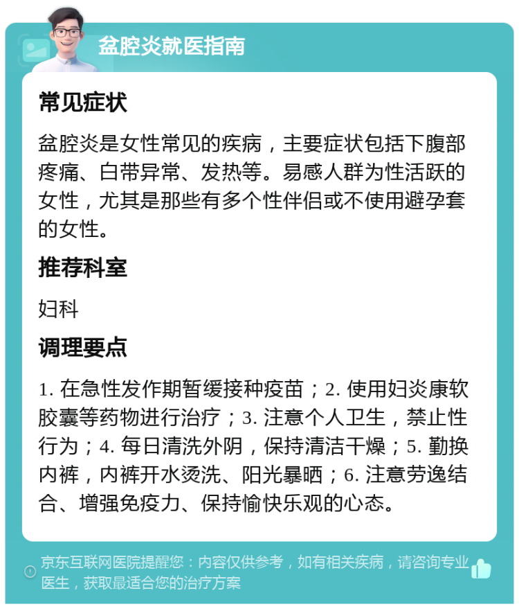 盆腔炎就医指南 常见症状 盆腔炎是女性常见的疾病，主要症状包括下腹部疼痛、白带异常、发热等。易感人群为性活跃的女性，尤其是那些有多个性伴侣或不使用避孕套的女性。 推荐科室 妇科 调理要点 1. 在急性发作期暂缓接种疫苗；2. 使用妇炎康软胶囊等药物进行治疗；3. 注意个人卫生，禁止性行为；4. 每日清洗外阴，保持清洁干燥；5. 勤换内裤，内裤开水烫洗、阳光暴晒；6. 注意劳逸结合、增强免疫力、保持愉快乐观的心态。