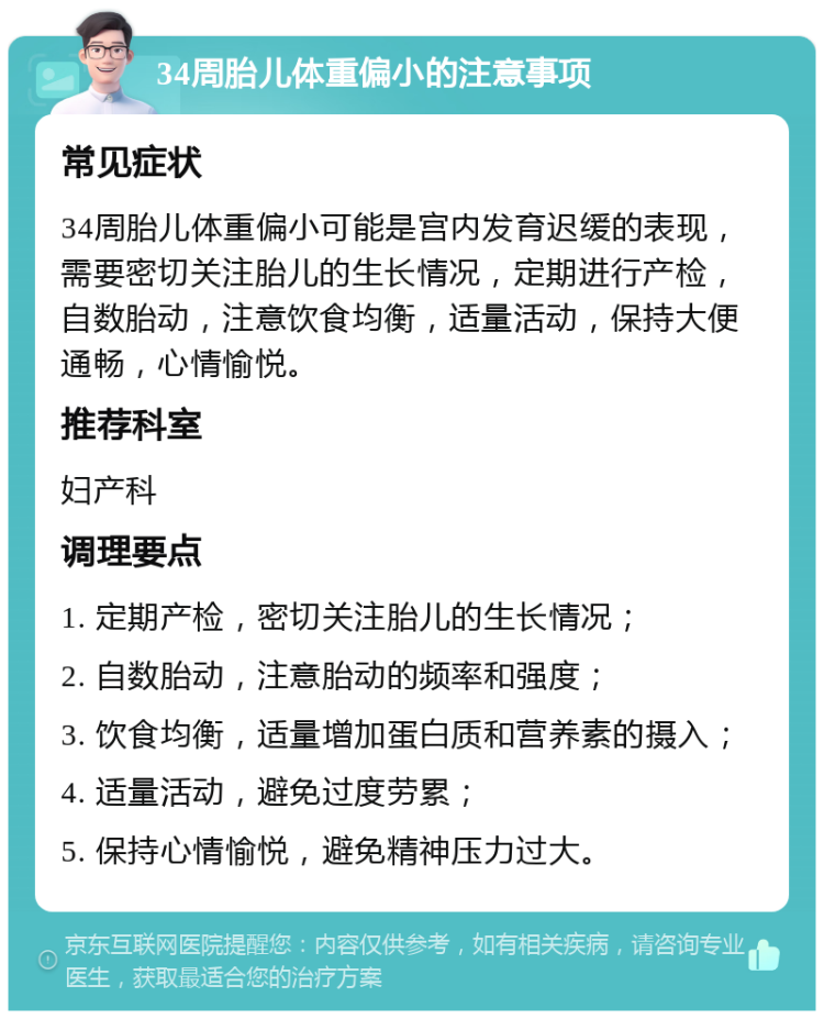 34周胎儿体重偏小的注意事项 常见症状 34周胎儿体重偏小可能是宫内发育迟缓的表现，需要密切关注胎儿的生长情况，定期进行产检，自数胎动，注意饮食均衡，适量活动，保持大便通畅，心情愉悦。 推荐科室 妇产科 调理要点 1. 定期产检，密切关注胎儿的生长情况； 2. 自数胎动，注意胎动的频率和强度； 3. 饮食均衡，适量增加蛋白质和营养素的摄入； 4. 适量活动，避免过度劳累； 5. 保持心情愉悦，避免精神压力过大。