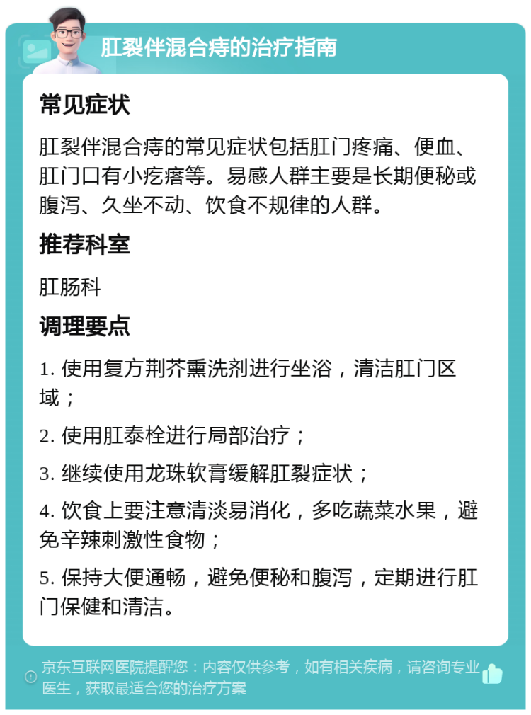 肛裂伴混合痔的治疗指南 常见症状 肛裂伴混合痔的常见症状包括肛门疼痛、便血、肛门口有小疙瘩等。易感人群主要是长期便秘或腹泻、久坐不动、饮食不规律的人群。 推荐科室 肛肠科 调理要点 1. 使用复方荆芥熏洗剂进行坐浴，清洁肛门区域； 2. 使用肛泰栓进行局部治疗； 3. 继续使用龙珠软膏缓解肛裂症状； 4. 饮食上要注意清淡易消化，多吃蔬菜水果，避免辛辣刺激性食物； 5. 保持大便通畅，避免便秘和腹泻，定期进行肛门保健和清洁。