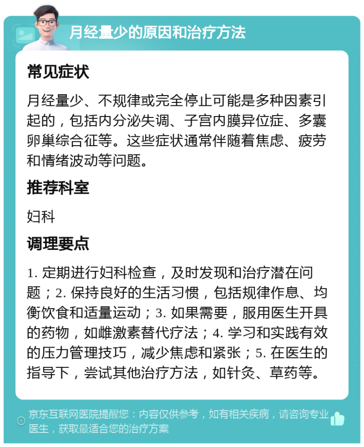 月经量少的原因和治疗方法 常见症状 月经量少、不规律或完全停止可能是多种因素引起的，包括内分泌失调、子宫内膜异位症、多囊卵巢综合征等。这些症状通常伴随着焦虑、疲劳和情绪波动等问题。 推荐科室 妇科 调理要点 1. 定期进行妇科检查，及时发现和治疗潜在问题；2. 保持良好的生活习惯，包括规律作息、均衡饮食和适量运动；3. 如果需要，服用医生开具的药物，如雌激素替代疗法；4. 学习和实践有效的压力管理技巧，减少焦虑和紧张；5. 在医生的指导下，尝试其他治疗方法，如针灸、草药等。