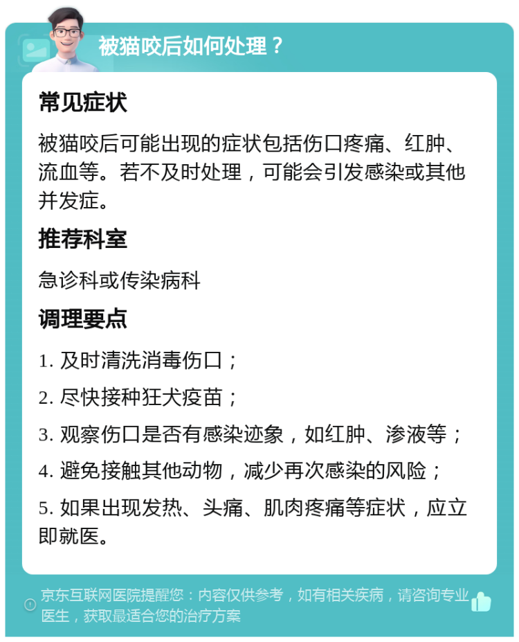 被猫咬后如何处理？ 常见症状 被猫咬后可能出现的症状包括伤口疼痛、红肿、流血等。若不及时处理，可能会引发感染或其他并发症。 推荐科室 急诊科或传染病科 调理要点 1. 及时清洗消毒伤口； 2. 尽快接种狂犬疫苗； 3. 观察伤口是否有感染迹象，如红肿、渗液等； 4. 避免接触其他动物，减少再次感染的风险； 5. 如果出现发热、头痛、肌肉疼痛等症状，应立即就医。