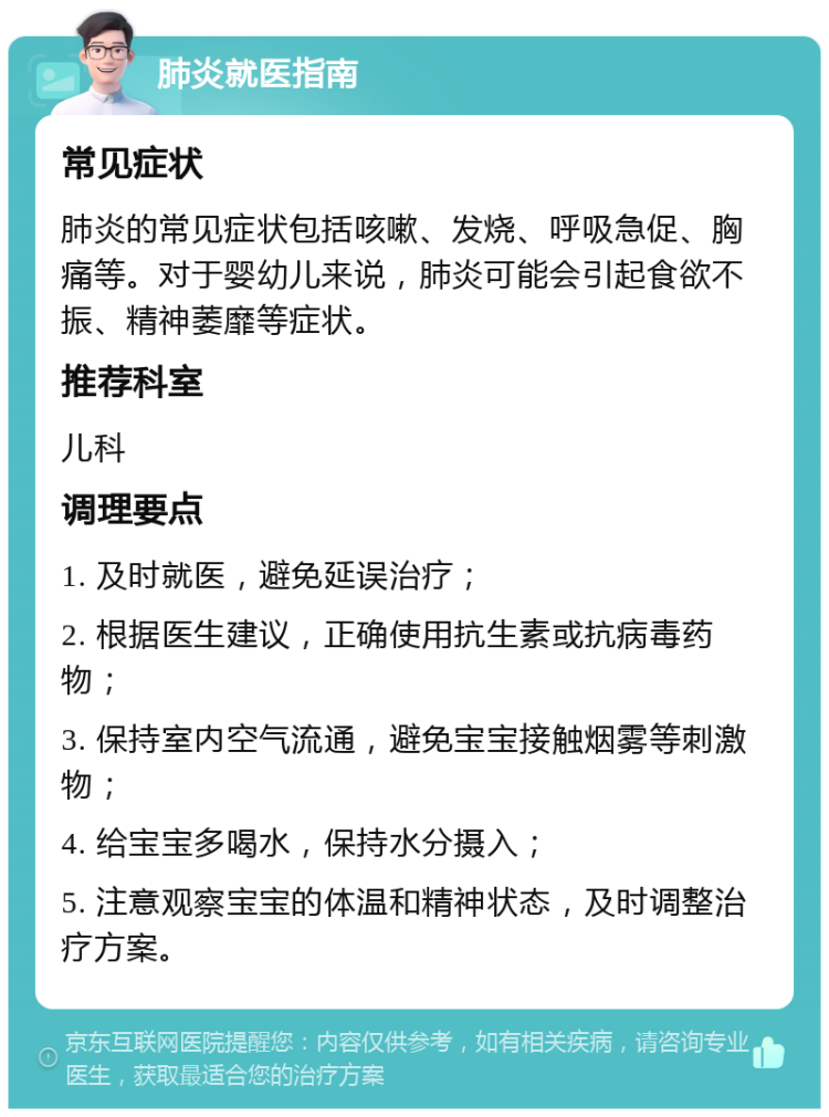 肺炎就医指南 常见症状 肺炎的常见症状包括咳嗽、发烧、呼吸急促、胸痛等。对于婴幼儿来说，肺炎可能会引起食欲不振、精神萎靡等症状。 推荐科室 儿科 调理要点 1. 及时就医，避免延误治疗； 2. 根据医生建议，正确使用抗生素或抗病毒药物； 3. 保持室内空气流通，避免宝宝接触烟雾等刺激物； 4. 给宝宝多喝水，保持水分摄入； 5. 注意观察宝宝的体温和精神状态，及时调整治疗方案。