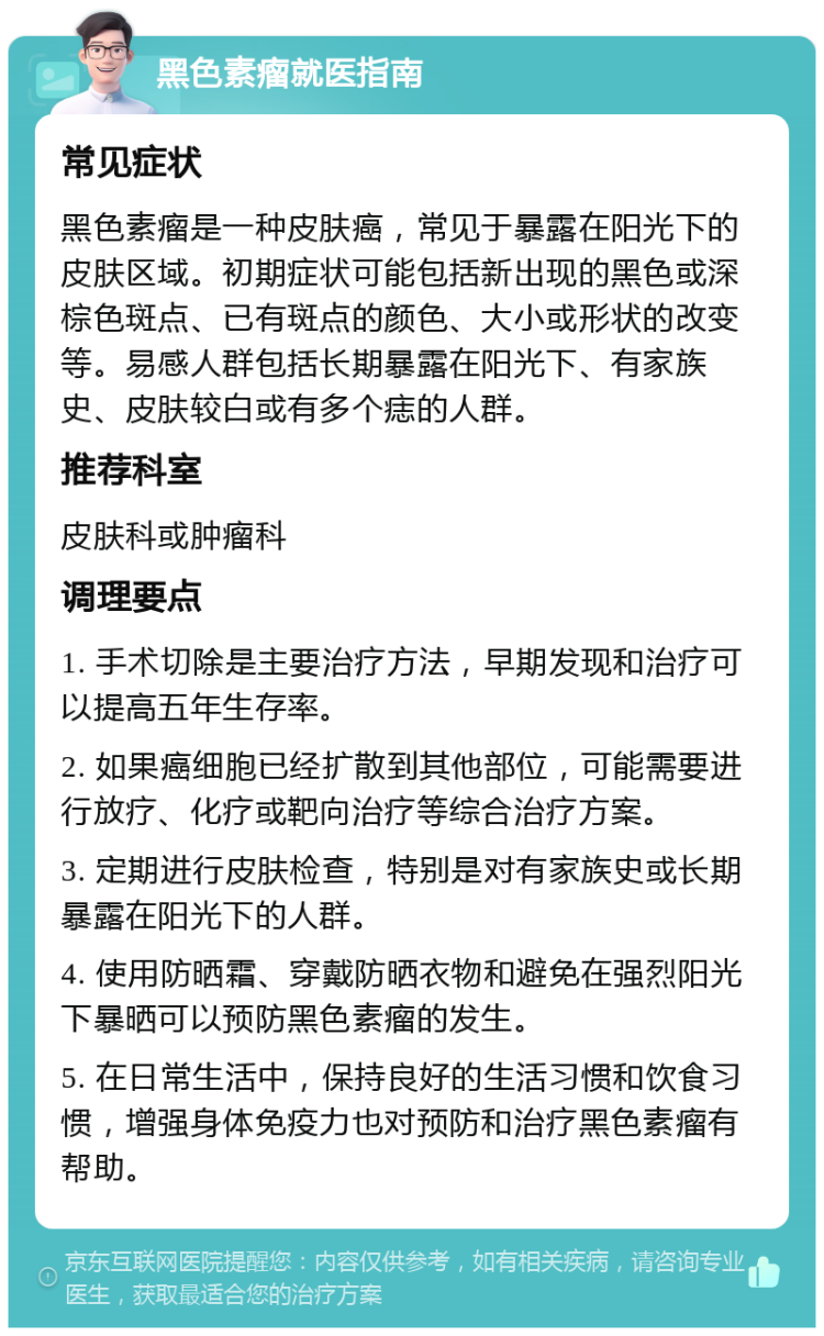 黑色素瘤就医指南 常见症状 黑色素瘤是一种皮肤癌，常见于暴露在阳光下的皮肤区域。初期症状可能包括新出现的黑色或深棕色斑点、已有斑点的颜色、大小或形状的改变等。易感人群包括长期暴露在阳光下、有家族史、皮肤较白或有多个痣的人群。 推荐科室 皮肤科或肿瘤科 调理要点 1. 手术切除是主要治疗方法，早期发现和治疗可以提高五年生存率。 2. 如果癌细胞已经扩散到其他部位，可能需要进行放疗、化疗或靶向治疗等综合治疗方案。 3. 定期进行皮肤检查，特别是对有家族史或长期暴露在阳光下的人群。 4. 使用防晒霜、穿戴防晒衣物和避免在强烈阳光下暴晒可以预防黑色素瘤的发生。 5. 在日常生活中，保持良好的生活习惯和饮食习惯，增强身体免疫力也对预防和治疗黑色素瘤有帮助。