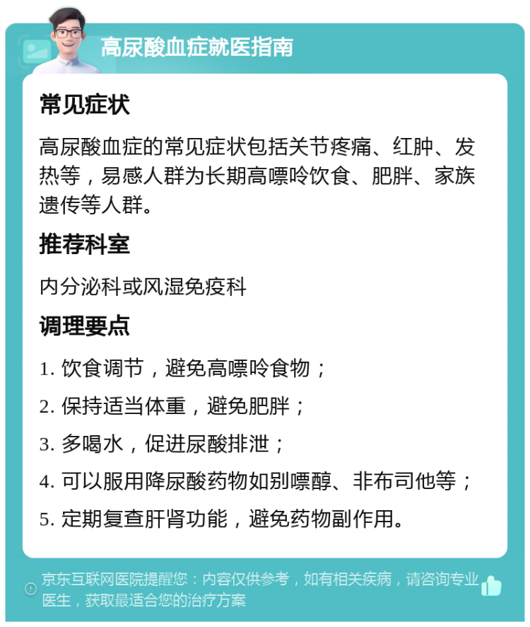 高尿酸血症就医指南 常见症状 高尿酸血症的常见症状包括关节疼痛、红肿、发热等，易感人群为长期高嘌呤饮食、肥胖、家族遗传等人群。 推荐科室 内分泌科或风湿免疫科 调理要点 1. 饮食调节，避免高嘌呤食物； 2. 保持适当体重，避免肥胖； 3. 多喝水，促进尿酸排泄； 4. 可以服用降尿酸药物如别嘌醇、非布司他等； 5. 定期复查肝肾功能，避免药物副作用。