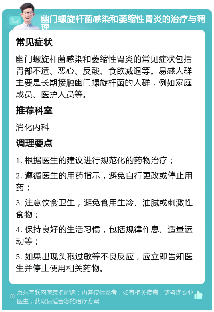 幽门螺旋杆菌感染和萎缩性胃炎的治疗与调理 常见症状 幽门螺旋杆菌感染和萎缩性胃炎的常见症状包括胃部不适、恶心、反酸、食欲减退等。易感人群主要是长期接触幽门螺旋杆菌的人群，例如家庭成员、医护人员等。 推荐科室 消化内科 调理要点 1. 根据医生的建议进行规范化的药物治疗； 2. 遵循医生的用药指示，避免自行更改或停止用药； 3. 注意饮食卫生，避免食用生冷、油腻或刺激性食物； 4. 保持良好的生活习惯，包括规律作息、适量运动等； 5. 如果出现头孢过敏等不良反应，应立即告知医生并停止使用相关药物。