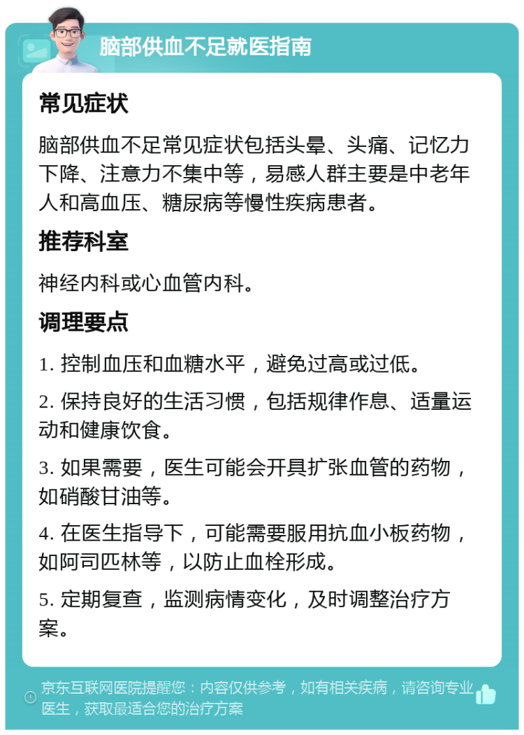 脑部供血不足就医指南 常见症状 脑部供血不足常见症状包括头晕、头痛、记忆力下降、注意力不集中等，易感人群主要是中老年人和高血压、糖尿病等慢性疾病患者。 推荐科室 神经内科或心血管内科。 调理要点 1. 控制血压和血糖水平，避免过高或过低。 2. 保持良好的生活习惯，包括规律作息、适量运动和健康饮食。 3. 如果需要，医生可能会开具扩张血管的药物，如硝酸甘油等。 4. 在医生指导下，可能需要服用抗血小板药物，如阿司匹林等，以防止血栓形成。 5. 定期复查，监测病情变化，及时调整治疗方案。