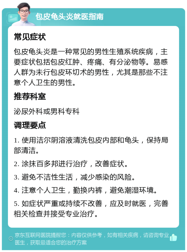 包皮龟头炎就医指南 常见症状 包皮龟头炎是一种常见的男性生殖系统疾病，主要症状包括包皮红肿、疼痛、有分泌物等。易感人群为未行包皮环切术的男性，尤其是那些不注意个人卫生的男性。 推荐科室 泌尿外科或男科专科 调理要点 1. 使用洁尔阴溶液清洗包皮内部和龟头，保持局部清洁。 2. 涂抹百多邦进行治疗，改善症状。 3. 避免不洁性生活，减少感染的风险。 4. 注意个人卫生，勤换内裤，避免潮湿环境。 5. 如症状严重或持续不改善，应及时就医，完善相关检查并接受专业治疗。