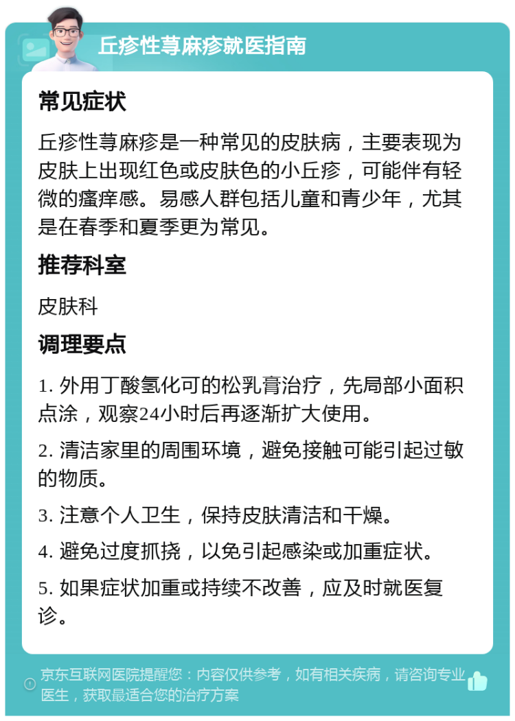 丘疹性荨麻疹就医指南 常见症状 丘疹性荨麻疹是一种常见的皮肤病，主要表现为皮肤上出现红色或皮肤色的小丘疹，可能伴有轻微的瘙痒感。易感人群包括儿童和青少年，尤其是在春季和夏季更为常见。 推荐科室 皮肤科 调理要点 1. 外用丁酸氢化可的松乳膏治疗，先局部小面积点涂，观察24小时后再逐渐扩大使用。 2. 清洁家里的周围环境，避免接触可能引起过敏的物质。 3. 注意个人卫生，保持皮肤清洁和干燥。 4. 避免过度抓挠，以免引起感染或加重症状。 5. 如果症状加重或持续不改善，应及时就医复诊。