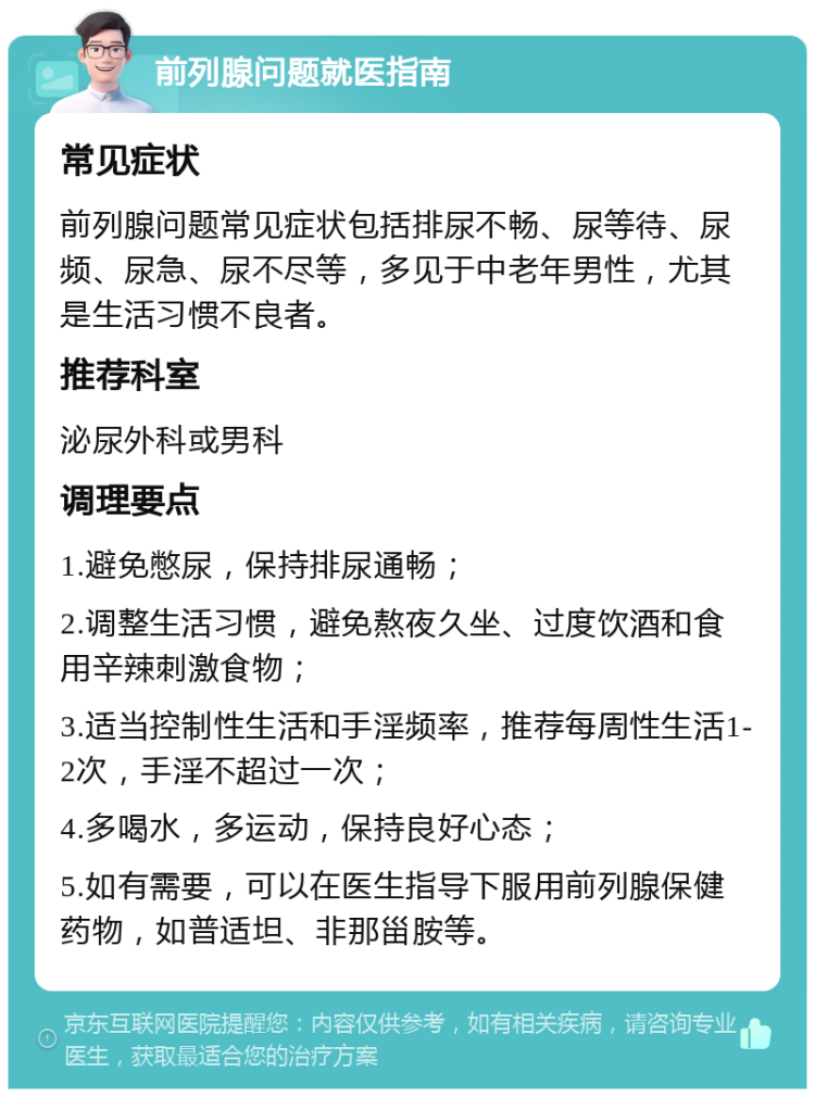 前列腺问题就医指南 常见症状 前列腺问题常见症状包括排尿不畅、尿等待、尿频、尿急、尿不尽等，多见于中老年男性，尤其是生活习惯不良者。 推荐科室 泌尿外科或男科 调理要点 1.避免憋尿，保持排尿通畅； 2.调整生活习惯，避免熬夜久坐、过度饮酒和食用辛辣刺激食物； 3.适当控制性生活和手淫频率，推荐每周性生活1-2次，手淫不超过一次； 4.多喝水，多运动，保持良好心态； 5.如有需要，可以在医生指导下服用前列腺保健药物，如普适坦、非那甾胺等。