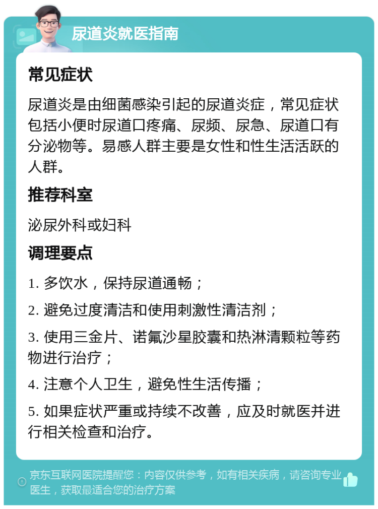 尿道炎就医指南 常见症状 尿道炎是由细菌感染引起的尿道炎症，常见症状包括小便时尿道口疼痛、尿频、尿急、尿道口有分泌物等。易感人群主要是女性和性生活活跃的人群。 推荐科室 泌尿外科或妇科 调理要点 1. 多饮水，保持尿道通畅； 2. 避免过度清洁和使用刺激性清洁剂； 3. 使用三金片、诺氟沙星胶囊和热淋清颗粒等药物进行治疗； 4. 注意个人卫生，避免性生活传播； 5. 如果症状严重或持续不改善，应及时就医并进行相关检查和治疗。