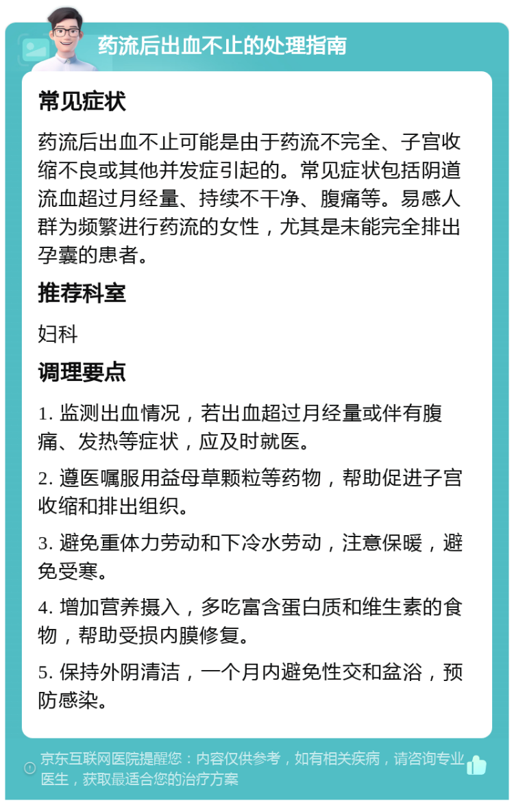 药流后出血不止的处理指南 常见症状 药流后出血不止可能是由于药流不完全、子宫收缩不良或其他并发症引起的。常见症状包括阴道流血超过月经量、持续不干净、腹痛等。易感人群为频繁进行药流的女性，尤其是未能完全排出孕囊的患者。 推荐科室 妇科 调理要点 1. 监测出血情况，若出血超过月经量或伴有腹痛、发热等症状，应及时就医。 2. 遵医嘱服用益母草颗粒等药物，帮助促进子宫收缩和排出组织。 3. 避免重体力劳动和下冷水劳动，注意保暖，避免受寒。 4. 增加营养摄入，多吃富含蛋白质和维生素的食物，帮助受损内膜修复。 5. 保持外阴清洁，一个月内避免性交和盆浴，预防感染。