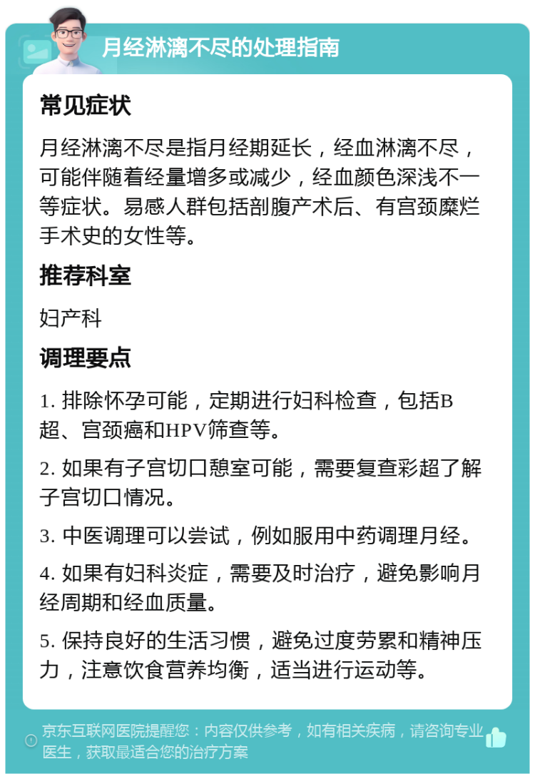 月经淋漓不尽的处理指南 常见症状 月经淋漓不尽是指月经期延长，经血淋漓不尽，可能伴随着经量增多或减少，经血颜色深浅不一等症状。易感人群包括剖腹产术后、有宫颈糜烂手术史的女性等。 推荐科室 妇产科 调理要点 1. 排除怀孕可能，定期进行妇科检查，包括B超、宫颈癌和HPV筛查等。 2. 如果有子宫切口憩室可能，需要复查彩超了解子宫切口情况。 3. 中医调理可以尝试，例如服用中药调理月经。 4. 如果有妇科炎症，需要及时治疗，避免影响月经周期和经血质量。 5. 保持良好的生活习惯，避免过度劳累和精神压力，注意饮食营养均衡，适当进行运动等。