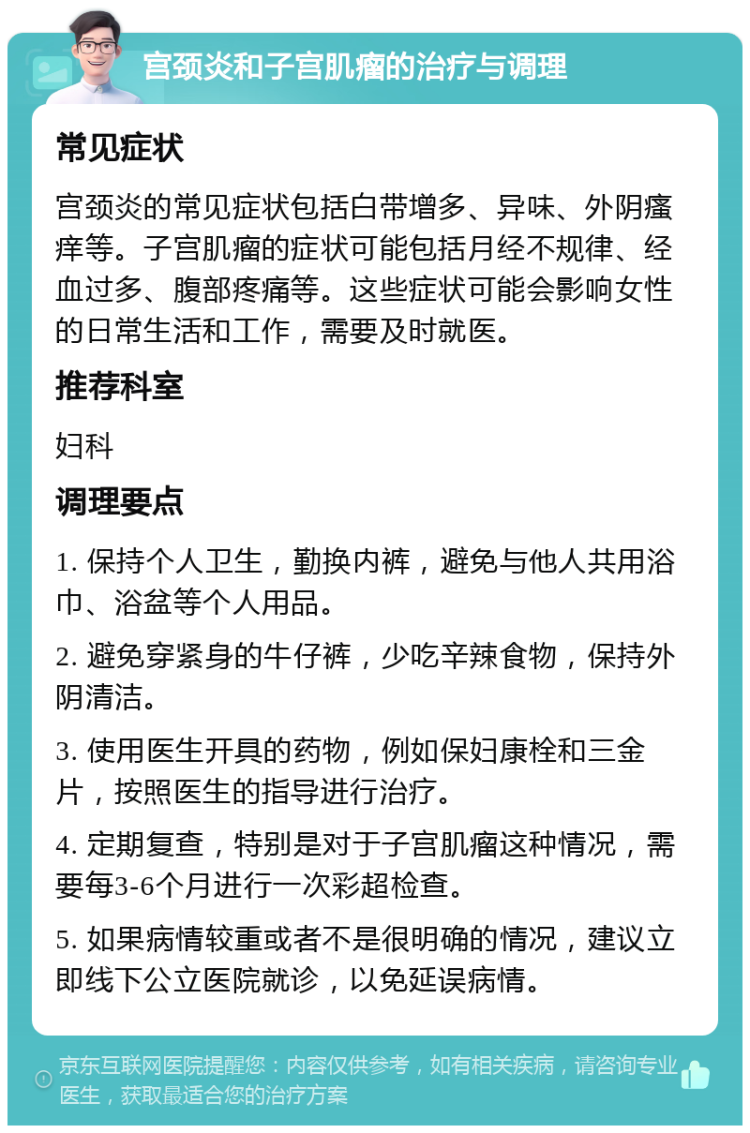 宫颈炎和子宫肌瘤的治疗与调理 常见症状 宫颈炎的常见症状包括白带增多、异味、外阴瘙痒等。子宫肌瘤的症状可能包括月经不规律、经血过多、腹部疼痛等。这些症状可能会影响女性的日常生活和工作，需要及时就医。 推荐科室 妇科 调理要点 1. 保持个人卫生，勤换内裤，避免与他人共用浴巾、浴盆等个人用品。 2. 避免穿紧身的牛仔裤，少吃辛辣食物，保持外阴清洁。 3. 使用医生开具的药物，例如保妇康栓和三金片，按照医生的指导进行治疗。 4. 定期复查，特别是对于子宫肌瘤这种情况，需要每3-6个月进行一次彩超检查。 5. 如果病情较重或者不是很明确的情况，建议立即线下公立医院就诊，以免延误病情。