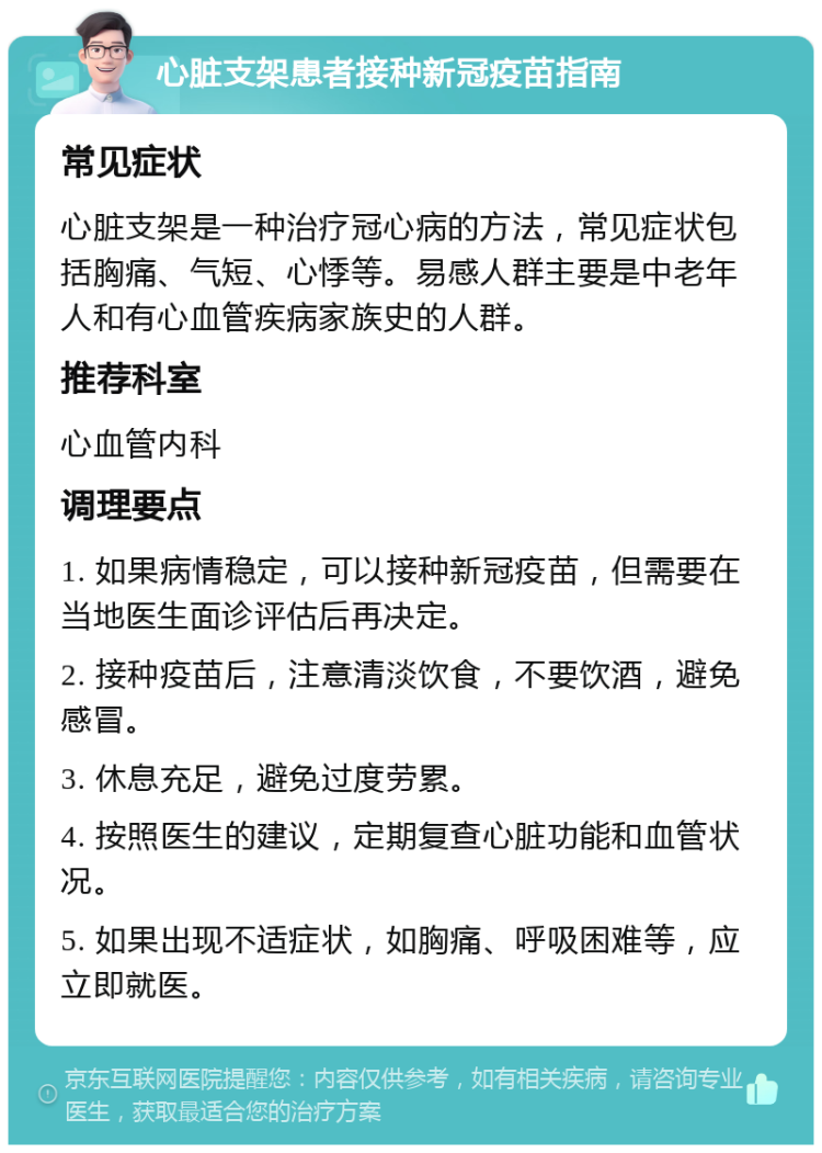 心脏支架患者接种新冠疫苗指南 常见症状 心脏支架是一种治疗冠心病的方法，常见症状包括胸痛、气短、心悸等。易感人群主要是中老年人和有心血管疾病家族史的人群。 推荐科室 心血管内科 调理要点 1. 如果病情稳定，可以接种新冠疫苗，但需要在当地医生面诊评估后再决定。 2. 接种疫苗后，注意清淡饮食，不要饮酒，避免感冒。 3. 休息充足，避免过度劳累。 4. 按照医生的建议，定期复查心脏功能和血管状况。 5. 如果出现不适症状，如胸痛、呼吸困难等，应立即就医。