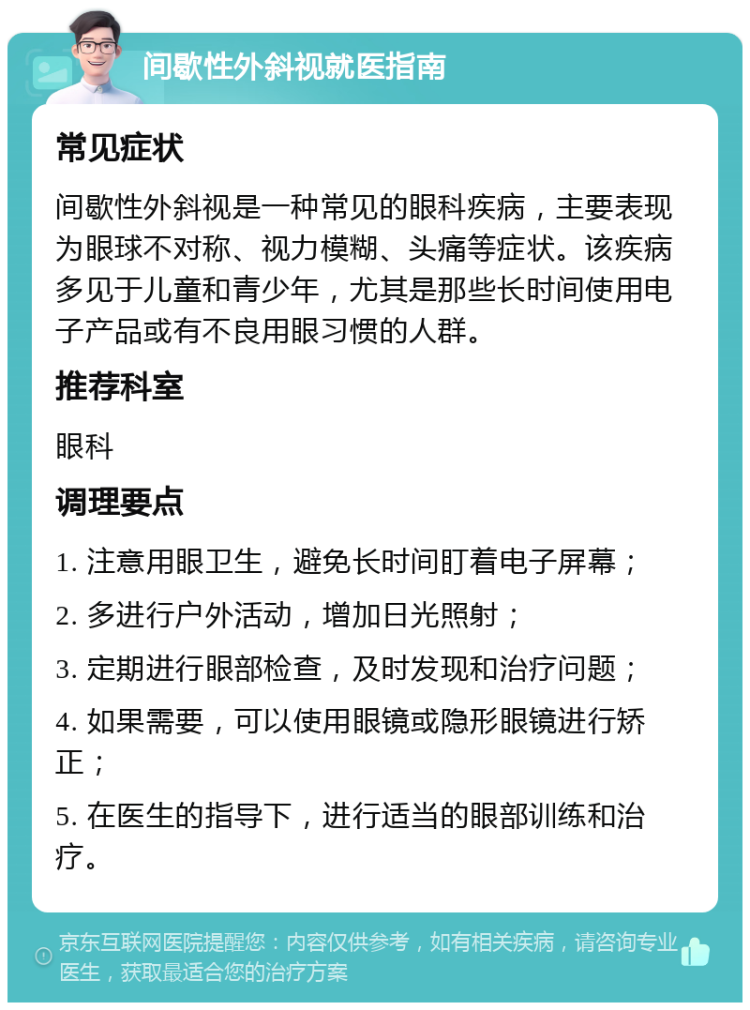 间歇性外斜视就医指南 常见症状 间歇性外斜视是一种常见的眼科疾病，主要表现为眼球不对称、视力模糊、头痛等症状。该疾病多见于儿童和青少年，尤其是那些长时间使用电子产品或有不良用眼习惯的人群。 推荐科室 眼科 调理要点 1. 注意用眼卫生，避免长时间盯着电子屏幕； 2. 多进行户外活动，增加日光照射； 3. 定期进行眼部检查，及时发现和治疗问题； 4. 如果需要，可以使用眼镜或隐形眼镜进行矫正； 5. 在医生的指导下，进行适当的眼部训练和治疗。