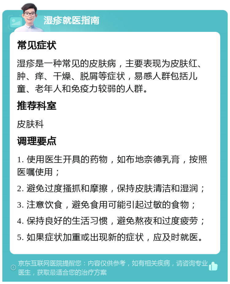 湿疹就医指南 常见症状 湿疹是一种常见的皮肤病，主要表现为皮肤红、肿、痒、干燥、脱屑等症状，易感人群包括儿童、老年人和免疫力较弱的人群。 推荐科室 皮肤科 调理要点 1. 使用医生开具的药物，如布地奈德乳膏，按照医嘱使用； 2. 避免过度搔抓和摩擦，保持皮肤清洁和湿润； 3. 注意饮食，避免食用可能引起过敏的食物； 4. 保持良好的生活习惯，避免熬夜和过度疲劳； 5. 如果症状加重或出现新的症状，应及时就医。