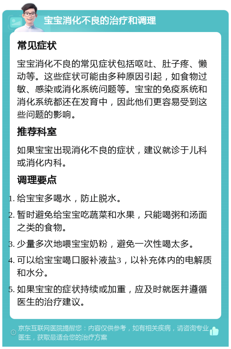 宝宝消化不良的治疗和调理 常见症状 宝宝消化不良的常见症状包括呕吐、肚子疼、懒动等。这些症状可能由多种原因引起，如食物过敏、感染或消化系统问题等。宝宝的免疫系统和消化系统都还在发育中，因此他们更容易受到这些问题的影响。 推荐科室 如果宝宝出现消化不良的症状，建议就诊于儿科或消化内科。 调理要点 给宝宝多喝水，防止脱水。 暂时避免给宝宝吃蔬菜和水果，只能喝粥和汤面之类的食物。 少量多次地喂宝宝奶粉，避免一次性喝太多。 可以给宝宝喝口服补液盐3，以补充体内的电解质和水分。 如果宝宝的症状持续或加重，应及时就医并遵循医生的治疗建议。