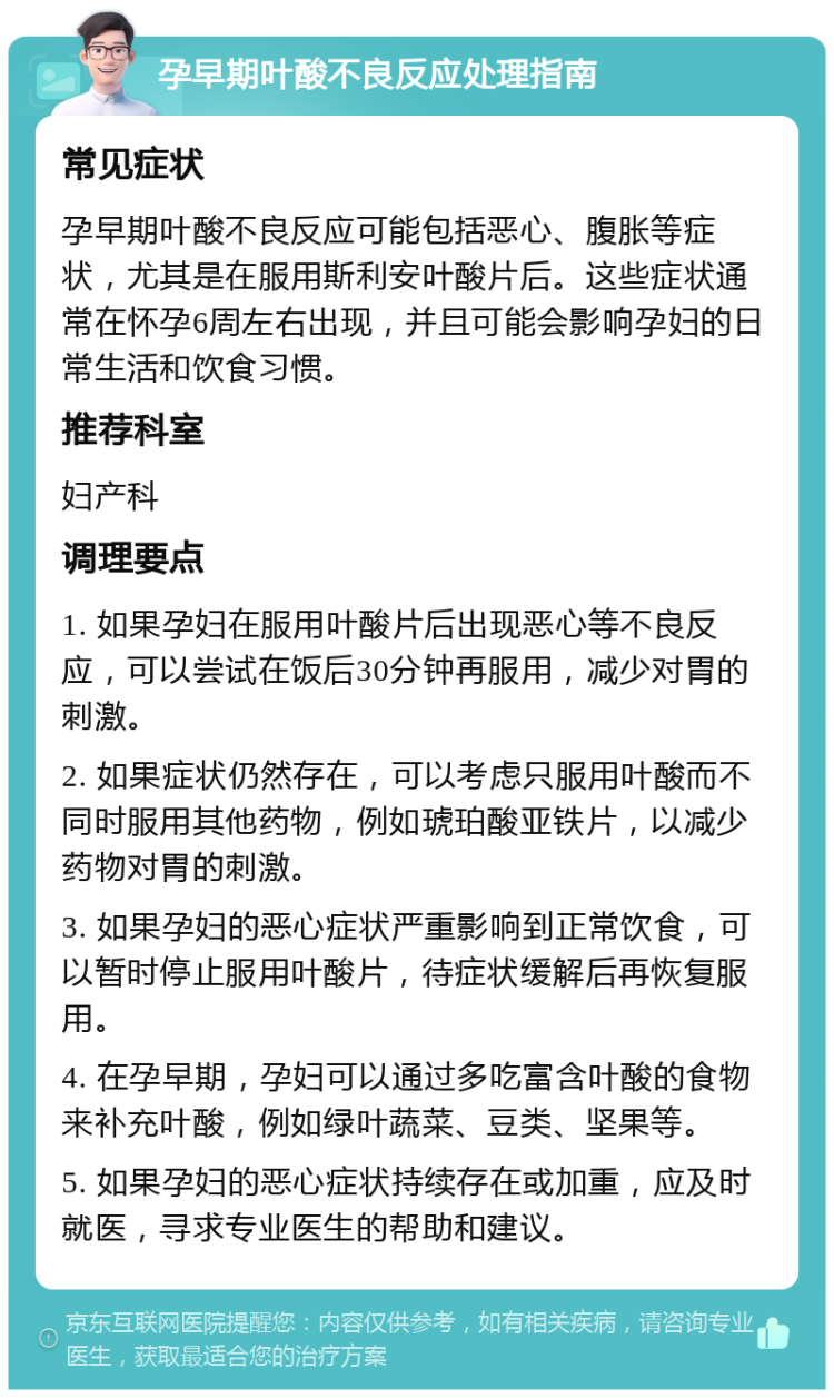 孕早期叶酸不良反应处理指南 常见症状 孕早期叶酸不良反应可能包括恶心、腹胀等症状，尤其是在服用斯利安叶酸片后。这些症状通常在怀孕6周左右出现，并且可能会影响孕妇的日常生活和饮食习惯。 推荐科室 妇产科 调理要点 1. 如果孕妇在服用叶酸片后出现恶心等不良反应，可以尝试在饭后30分钟再服用，减少对胃的刺激。 2. 如果症状仍然存在，可以考虑只服用叶酸而不同时服用其他药物，例如琥珀酸亚铁片，以减少药物对胃的刺激。 3. 如果孕妇的恶心症状严重影响到正常饮食，可以暂时停止服用叶酸片，待症状缓解后再恢复服用。 4. 在孕早期，孕妇可以通过多吃富含叶酸的食物来补充叶酸，例如绿叶蔬菜、豆类、坚果等。 5. 如果孕妇的恶心症状持续存在或加重，应及时就医，寻求专业医生的帮助和建议。