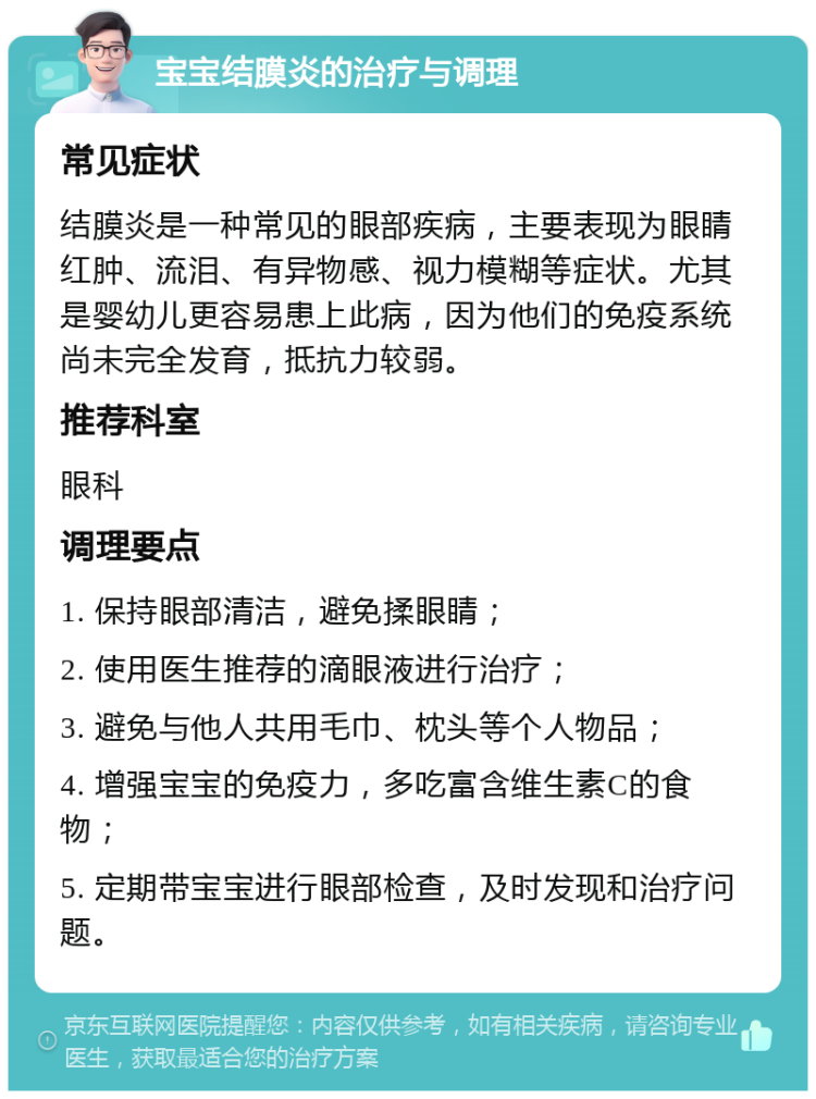 宝宝结膜炎的治疗与调理 常见症状 结膜炎是一种常见的眼部疾病，主要表现为眼睛红肿、流泪、有异物感、视力模糊等症状。尤其是婴幼儿更容易患上此病，因为他们的免疫系统尚未完全发育，抵抗力较弱。 推荐科室 眼科 调理要点 1. 保持眼部清洁，避免揉眼睛； 2. 使用医生推荐的滴眼液进行治疗； 3. 避免与他人共用毛巾、枕头等个人物品； 4. 增强宝宝的免疫力，多吃富含维生素C的食物； 5. 定期带宝宝进行眼部检查，及时发现和治疗问题。