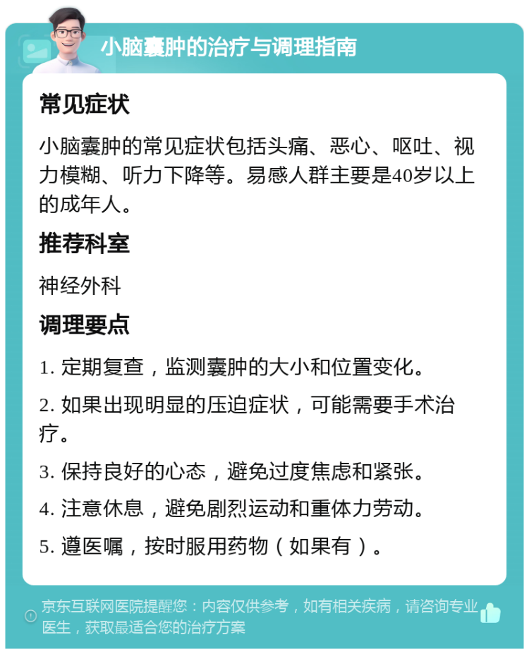 小脑囊肿的治疗与调理指南 常见症状 小脑囊肿的常见症状包括头痛、恶心、呕吐、视力模糊、听力下降等。易感人群主要是40岁以上的成年人。 推荐科室 神经外科 调理要点 1. 定期复查，监测囊肿的大小和位置变化。 2. 如果出现明显的压迫症状，可能需要手术治疗。 3. 保持良好的心态，避免过度焦虑和紧张。 4. 注意休息，避免剧烈运动和重体力劳动。 5. 遵医嘱，按时服用药物（如果有）。