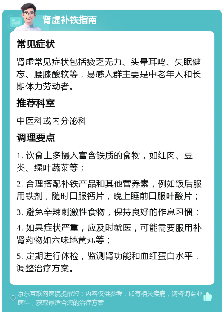 肾虚补铁指南 常见症状 肾虚常见症状包括疲乏无力、头晕耳鸣、失眠健忘、腰膝酸软等，易感人群主要是中老年人和长期体力劳动者。 推荐科室 中医科或内分泌科 调理要点 1. 饮食上多摄入富含铁质的食物，如红肉、豆类、绿叶蔬菜等； 2. 合理搭配补铁产品和其他营养素，例如饭后服用铁剂，随时口服钙片，晚上睡前口服叶酸片； 3. 避免辛辣刺激性食物，保持良好的作息习惯； 4. 如果症状严重，应及时就医，可能需要服用补肾药物如六味地黄丸等； 5. 定期进行体检，监测肾功能和血红蛋白水平，调整治疗方案。